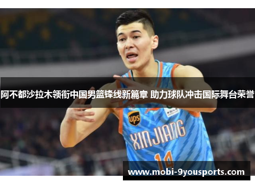 阿不都沙拉木领衔中国男篮锋线新篇章 助力球队冲击国际舞台荣誉