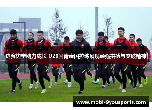 边赛边学助力成长 U20国青泰国拉练展现顽强拼搏与突破精神